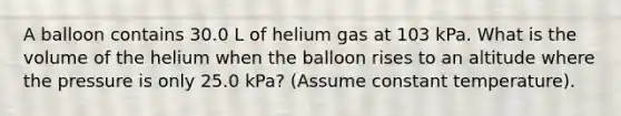 A balloon contains 30.0 L of helium gas at 103 kPa. What is the volume of the helium when the balloon rises to an altitude where the pressure is only 25.0 kPa? (Assume constant temperature).