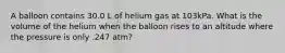 A balloon contains 30.0 L of helium gas at 103kPa. What is the volume of the helium when the balloon rises to an altitude where the pressure is only .247 atm?