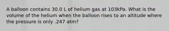 A balloon contains 30.0 L of helium gas at 103kPa. What is the volume of the helium when the balloon rises to an altitude where the pressure is only .247 atm?