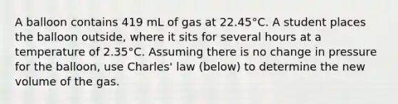 A balloon contains 419 mL of gas at 22.45°C. A student places the balloon outside, where it sits for several hours at a temperature of 2.35°C. Assuming there is no change in pressure for the balloon, use Charles' law (below) to determine the new volume of the gas.