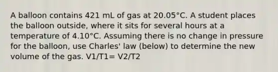 A balloon contains 421 mL of gas at 20.05°C. A student places the balloon outside, where it sits for several hours at a temperature of 4.10°C. Assuming there is no change in pressure for the balloon, use Charles' law (below) to determine the new volume of the gas. V1/T1= V2/T2