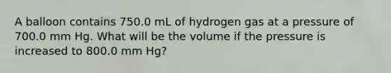 A balloon contains 750.0 mL of hydrogen gas at a pressure of 700.0 mm Hg. What will be the volume if the pressure is increased to 800.0 mm Hg?