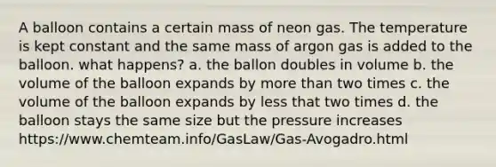 A balloon contains a certain mass of neon gas. The temperature is kept constant and the same mass of argon gas is added to the balloon. what happens? a. the ballon doubles in volume b. the volume of the balloon expands by more than two times c. the volume of the balloon expands by less that two times d. the balloon stays the same size but the pressure increases https://www.chemteam.info/GasLaw/Gas-Avogadro.html