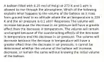 A balloon filled with 0.25 mol of He(g) at 273 K and 1 atm is allowed to rise through the atmosphere. Which of the following explains what happens to the volume of the balloon as it rises from ground level to an altitude where the air temperature is 220 K and the air pressure is 0.1 atm? Responses The volume will increase because the decrease in air pressure will have a greater effect than the decrease in temperature. The volume will remain unchanged because of the counteracting effects of the decrease in temperature and the decrease in air pressure. The volume will decrease because the decrease in temperature will have a greater effect than the decrease in air pressure. It cannot be determined whether the volume of the balloon will increase, decrease, or remain the same without knowing the initial volume of the balloon.