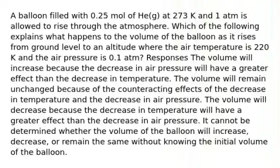 A balloon filled with 0.25 mol of He(g) at 273 K and 1 atm is allowed to rise through the atmosphere. Which of the following explains what happens to the volume of the balloon as it rises from ground level to an altitude where the air temperature is 220 K and the air pressure is 0.1 atm? Responses The volume will increase because the decrease in air pressure will have a greater effect than the decrease in temperature. The volume will remain unchanged because of the counteracting effects of the decrease in temperature and the decrease in air pressure. The volume will decrease because the decrease in temperature will have a greater effect than the decrease in air pressure. It cannot be determined whether the volume of the balloon will increase, decrease, or remain the same without knowing the initial volume of the balloon.