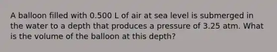 A balloon filled with 0.500 L of air at sea level is submerged in the water to a depth that produces a pressure of 3.25 atm. What is the volume of the balloon at this depth?