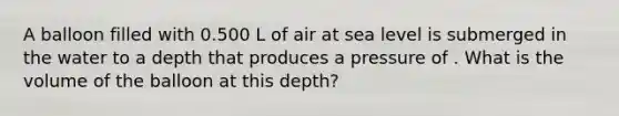 A balloon filled with 0.500 L of air at sea level is submerged in the water to a depth that produces a pressure of . What is the volume of the balloon at this depth?