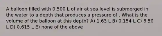 A balloon filled with 0.500 L of air at sea level is submerged in the water to a depth that produces a pressure of . What is the volume of the balloon at this depth? A) 1.63 L B) 0.154 L C) 6.50 L D) 0.615 L E) none of the above