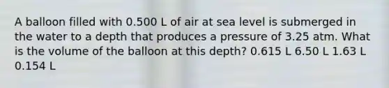 A balloon filled with 0.500 L of air at sea level is submerged in the water to a depth that produces a pressure of 3.25 atm. What is the volume of the balloon at this depth? 0.615 L 6.50 L 1.63 L 0.154 L