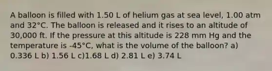 A balloon is filled with 1.50 L of helium gas at sea level, 1.00 atm and 32°C. The balloon is released and it rises to an altitude of 30,000 ft. If the pressure at this altitude is 228 mm Hg and the temperature is -45°C, what is the volume of the balloon? a) 0.336 L b) 1.56 L c)1.68 L d) 2.81 L e) 3.74 L