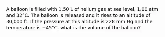 A balloon is filled with 1.50 L of helium gas at sea level, 1.00 atm and 32°C. The balloon is released and it rises to an altitude of 30,000 ft. If the pressure at this altitude is 228 mm Hg and the temperature is −45°C, what is the volume of the balloon?