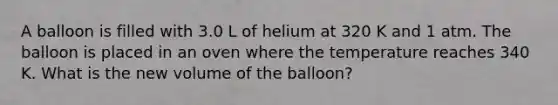 A balloon is filled with 3.0 L of helium at 320 K and 1 atm. The balloon is placed in an oven where the temperature reaches 340 K. What is the new volume of the balloon?