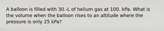 A balloon is filled with 30.-L of helium gas at 100. kPa. What is the volume when the balloon rises to an altitude where the pressure is only 25 kPa?