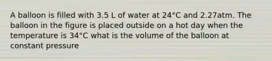 A balloon is filled with 3.5 L of water at 24°C and 2.27atm. The balloon in the figure is placed outside on a hot day when the temperature is 34°C what is the volume of the balloon at constant pressure