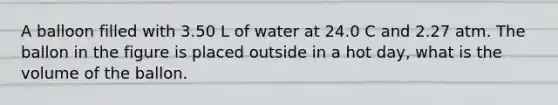 A balloon filled with 3.50 L of water at 24.0 C and 2.27 atm. The ballon in the figure is placed outside in a hot day, what is the volume of the ballon.