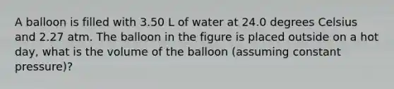 A balloon is filled with 3.50 L of water at 24.0 degrees Celsius and 2.27 atm. The balloon in the figure is placed outside on a hot day, what is the volume of the balloon (assuming constant pressure)?