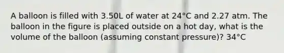 A balloon is filled with 3.50L of water at 24°C and 2.27 atm. The balloon in the figure is placed outside on a hot day, what is the volume of the balloon (assuming constant pressure)? 34°C