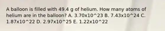 A balloon is filled with 49.4 g of helium. How many atoms of helium are in the balloon? A. 3.70x10^23 B. 7.43x10^24 C. 1.87x10^22 D. 2.97x10^25 E. 1.22x10^22