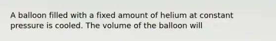 A balloon filled with a fixed amount of helium at constant pressure is cooled. The volume of the balloon will