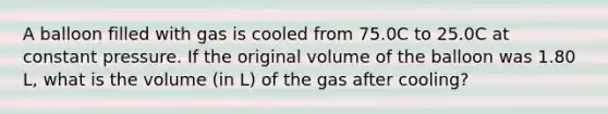 A balloon filled with gas is cooled from 75.0C to 25.0C at constant pressure. If the original volume of the balloon was 1.80 L, what is the volume (in L) of the gas after cooling?