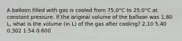 A balloon filled with gas is cooled from 75.0°C to 25.0°C at constant pressure. If the original volume of the balloon was 1.80 L, what is the volume (in L) of the gas after cooling? 2.10 5.40 0.302 1.54 0.600