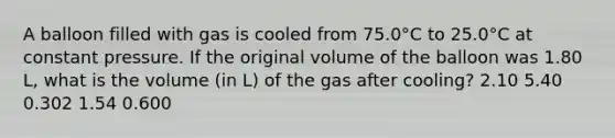 A balloon filled with gas is cooled from 75.0°C to 25.0°C at constant pressure. If the original volume of the balloon was 1.80 L, what is the volume (in L) of the gas after cooling? 2.10 5.40 0.302 1.54 0.600