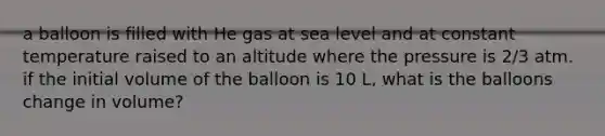 a balloon is filled with He gas at sea level and at constant temperature raised to an altitude where the pressure is 2/3 atm. if the initial volume of the balloon is 10 L, what is the balloons change in volume?