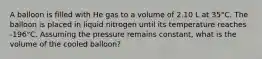 A balloon is filled with He gas to a volume of 2.10 L at 35°C. The balloon is placed in liquid nitrogen until its temperature reaches -196°C. Assuming the pressure remains constant, what is the volume of the cooled balloon?