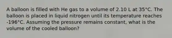 A balloon is filled with He gas to a volume of 2.10 L at 35°C. The balloon is placed in liquid nitrogen until its temperature reaches -196°C. Assuming the pressure remains constant, what is the volume of the cooled balloon?