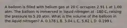 A balloon is filled with helium gas at 20 C occupies 2.91 L at 1.00 atm. The balloon is immersed in liquid nitrogen at -180 C, raising the pressure to 5.20 atm. What is the volume of the balloon in the liquid nitrogen? A. 0.178 L B. 5.04 L C. 5.62 L D. 0.199 L