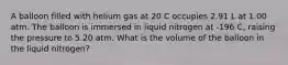 A balloon filled with helium gas at 20 C occupies 2.91 L at 1.00 atm. The balloon is immersed in liquid nitrogen at -196 C, raising the pressure to 5.20 atm. What is the volume of the balloon in the liquid nitrogen?