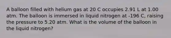 A balloon filled with helium gas at 20 C occupies 2.91 L at 1.00 atm. The balloon is immersed in liquid nitrogen at -196 C, raising the pressure to 5.20 atm. What is the volume of the balloon in the liquid nitrogen?