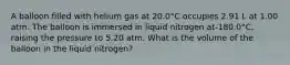 A balloon filled with helium gas at 20.0°C occupies 2.91 L at 1.00 atm. The balloon is immersed in liquid nitrogen at-180.0°C, raising the pressure to 5.20 atm. What is the volume of the balloon in the liquid nitrogen?