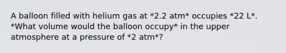 A balloon filled with helium gas at *2.2 atm* occupies *22 L*. *What volume would the balloon occupy* in the upper atmosphere at a pressure of *2 atm*?