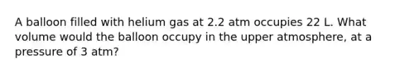 A balloon filled with helium gas at 2.2 atm occupies 22 L. What volume would the balloon occupy in the upper atmosphere, at a pressure of 3 atm?