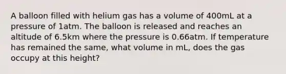 A balloon filled with helium gas has a volume of 400mL at a pressure of 1atm. The balloon is released and reaches an altitude of 6.5km where the pressure is 0.66atm. If temperature has remained the same, what volume in mL, does the gas occupy at this height?