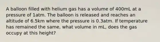 A balloon filled with helium gas has a volume of 400mL at a pressure of 1atm. The balloon is released and reaches an altitude of 6.5km where the pressure is 0.3atm. If temperature has remained the same, what volume in mL, does the gas occupy at this height?