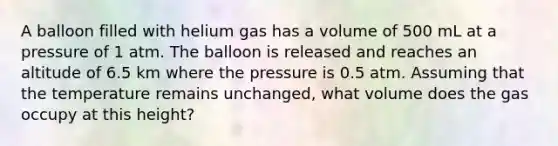 A balloon filled with helium gas has a volume of 500 mL at a pressure of 1 atm. The balloon is released and reaches an altitude of 6.5 km where the pressure is 0.5 atm. Assuming that the temperature remains unchanged, what volume does the gas occupy at this height?