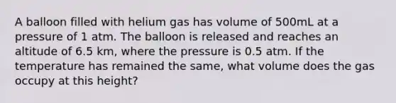 A balloon filled with helium gas has volume of 500mL at a pressure of 1 atm. The balloon is released and reaches an altitude of 6.5 km, where the pressure is 0.5 atm. If the temperature has remained the same, what volume does the gas occupy at this height?