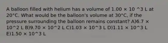 A balloon filled with helium has a volume of 1.00 × 10 ^3 L at 20°C. What would be the balloon's volume at 30°C, if the pressure surrounding the balloon remains constant? A)6.7 × 10^2 L B)9.70 × 10^2 L C)1.03 × 10^3 L D)1.11 × 10^3 L E)1.50 × 10^3 L