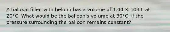 A balloon filled with helium has a volume of 1.00 ✕ 103 L at 20°C. What would be the balloon's volume at 30°C, if the pressure surrounding the balloon remains constant?