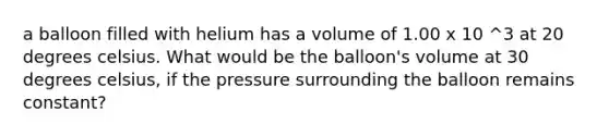 a balloon filled with helium has a volume of 1.00 x 10 ^3 at 20 degrees celsius. What would be the balloon's volume at 30 degrees celsius, if the pressure surrounding the balloon remains constant?