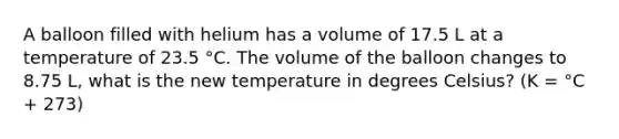 A balloon filled with helium has a volume of 17.5 L at a temperature of 23.5 °C. The volume of the balloon changes to 8.75 L, what is the new temperature in degrees Celsius? (K = °C + 273)