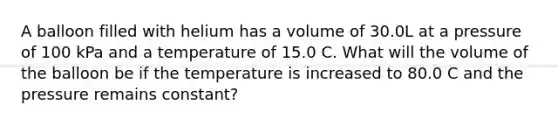 A balloon filled with helium has a volume of 30.0L at a pressure of 100 kPa and a temperature of 15.0 C. What will the volume of the balloon be if the temperature is increased to 80.0 C and the pressure remains constant?