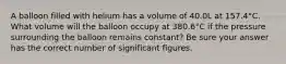 A balloon filled with helium has a volume of 40.0L at 157.4°C. What volume will the balloon occupy at 380.6°C if the pressure surrounding the balloon remains constant? Be sure your answer has the correct number of significant figures.