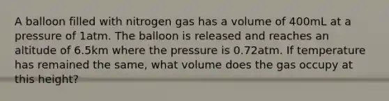 A balloon filled with nitrogen gas has a volume of 400mL at a pressure of 1atm. The balloon is released and reaches an altitude of 6.5km where the pressure is 0.72atm. If temperature has remained the same, what volume does the gas occupy at this height?