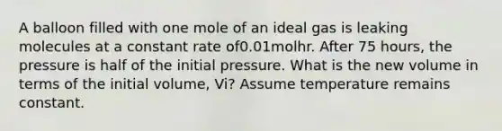 A balloon filled with one mole of an ideal gas is leaking molecules at a constant rate of0.01molhr. After 75 hours, the pressure is half of the initial pressure. What is the new volume in terms of the initial volume, Vi? Assume temperature remains constant.