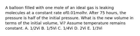 A balloon filled with one mole of an ideal gas is leaking molecules at a constant rate of0.01molhr. After 75 hours, the pressure is half of the initial pressure. What is the new volume in terms of the initial volume, Vi? Assume temperature remains constant. A. 1/2Vi B. 1/5Vi C. 1/4Vi D. 2Vi E. 1/3Vi