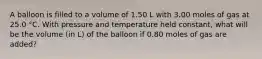 A balloon is filled to a volume of 1.50 L with 3.00 moles of gas at 25.0 °C. With pressure and temperature held constant, what will be the volume (in L) of the balloon if 0.80 moles of gas are added?