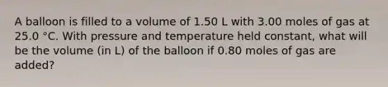 A balloon is filled to a volume of 1.50 L with 3.00 moles of gas at 25.0 °C. With pressure and temperature held constant, what will be the volume (in L) of the balloon if 0.80 moles of gas are added?